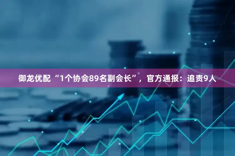 御龙优配 “1个协会89名副会长”，官方通报：追责9人