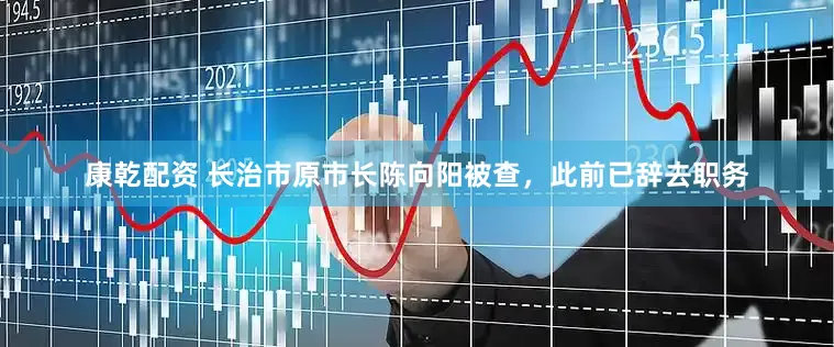 康乾配资 长治市原市长陈向阳被查，此前已辞去职务