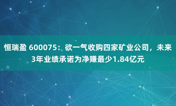 恒瑞盈 600075：欲一气收购四家矿业公司，未来3年业绩承诺为净赚最少1.84亿元